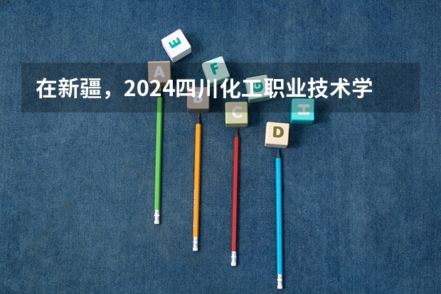 在新疆，2024四川化工职业技术学院招生计划如何