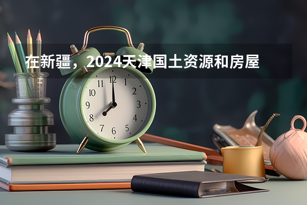 在新疆，2024天津国土资源和房屋职业学院招生计划如何
