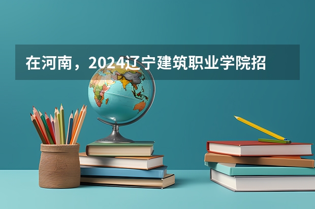 在河南，2024辽宁建筑职业学院招生计划如何