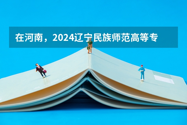 在河南，2024辽宁民族师范高等专科学校招生计划如何