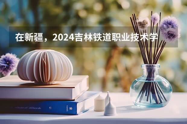 在新疆，2024吉林铁道职业技术学院招生计划如何