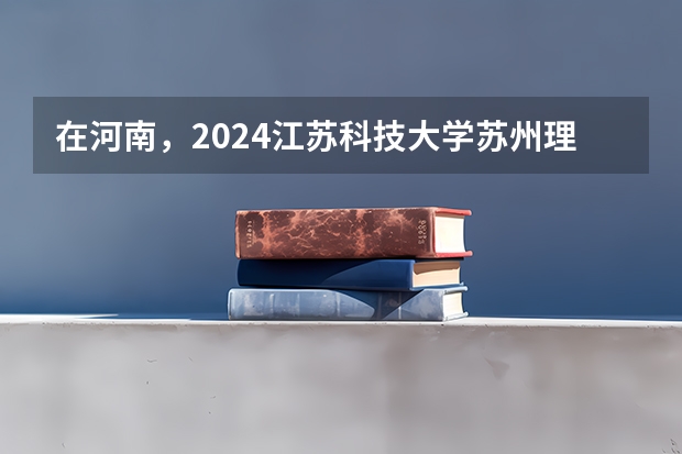 在河南，2024江苏科技大学苏州理工学院招生计划如何