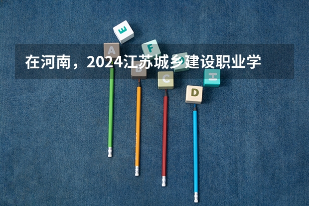 在河南，2024江苏城乡建设职业学院招生计划如何