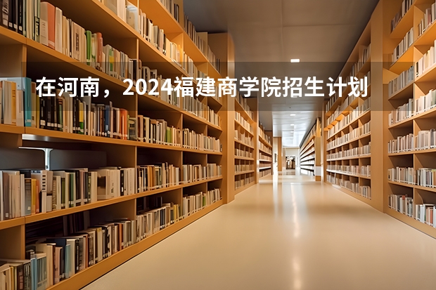 在河南，2024福建商学院招生计划如何