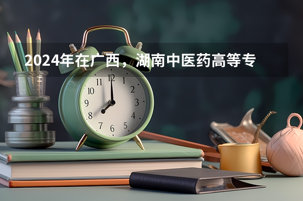 2024年在广西，湖南中医药高等专科学校如何招生