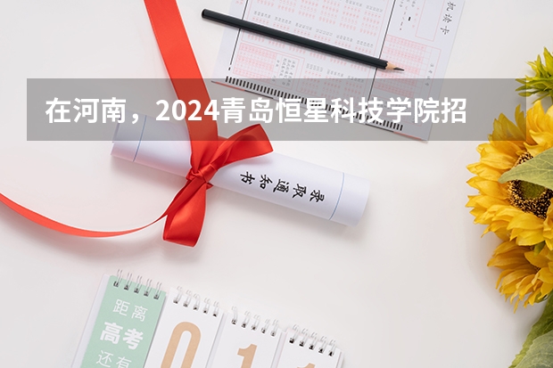 在河南，2024青岛恒星科技学院招生计划如何