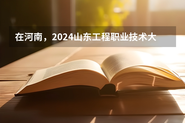 在河南，2024山东工程职业技术大学招生计划如何