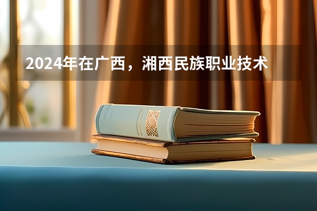2024年在广西，湘西民族职业技术学院如何招生