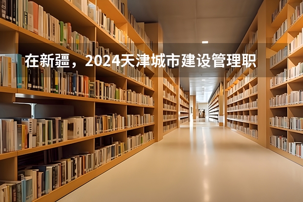 在新疆，2024天津城市建设管理职业技术学院招生计划如何