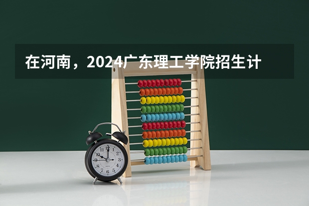 在河南，2024广东理工学院招生计划如何