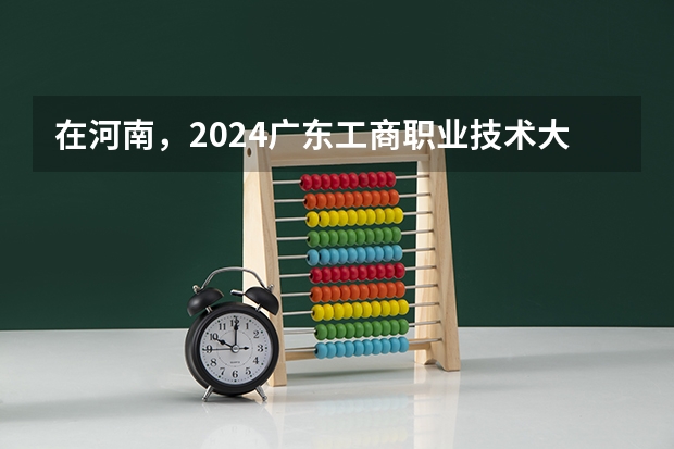 在河南，2024广东工商职业技术大学招生计划如何