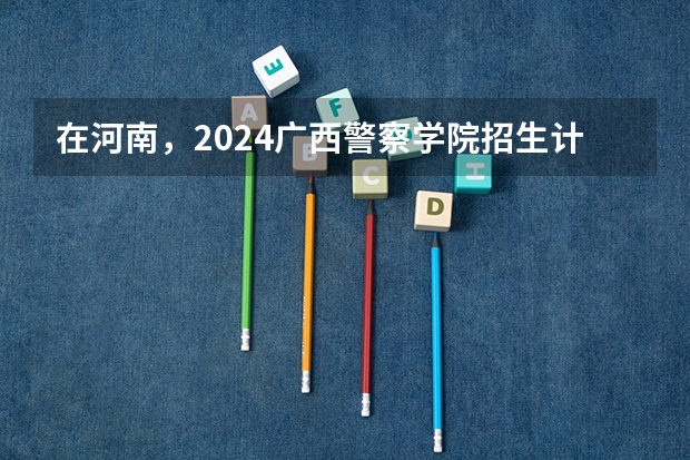 在河南，2024广西警察学院招生计划如何