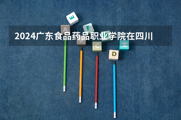 2024广东食品药品职业学院在四川的招生方案