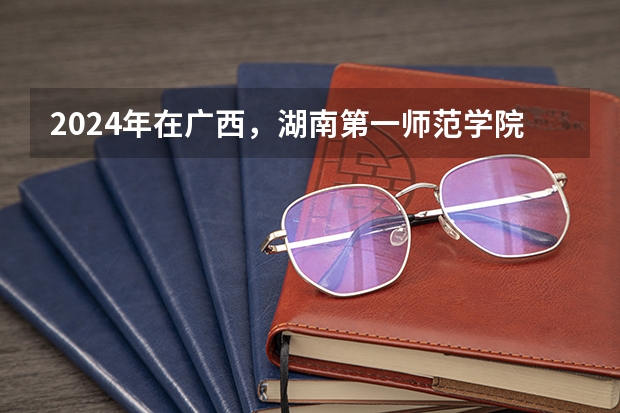 2024年在广西，湖南第一师范学院如何招生