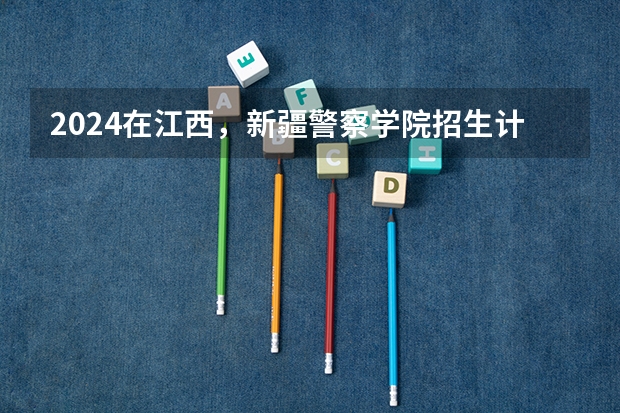 2024在江西，新疆警察学院招生计划如何
