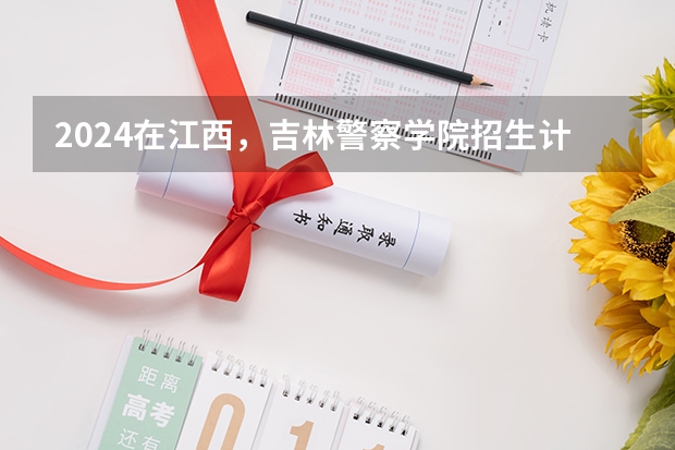 2024在江西，吉林警察学院招生计划如何