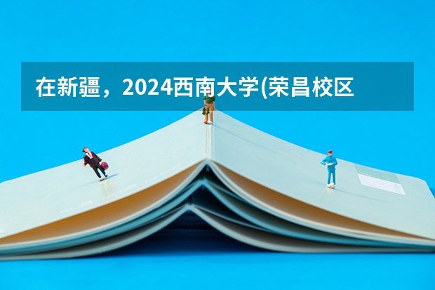 在新疆，2024西南大学(荣昌校区)招生计划如何