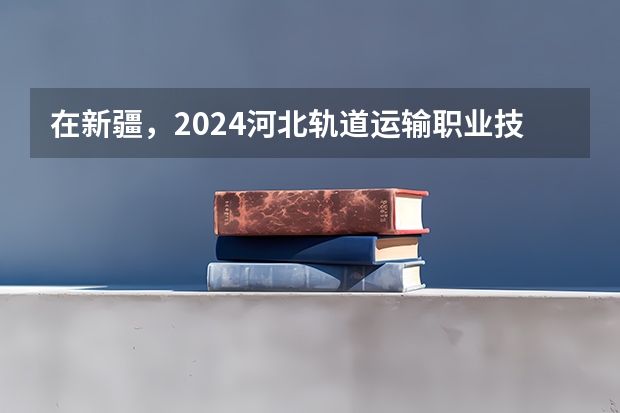 在新疆，2024河北轨道运输职业技术学院招生计划如何