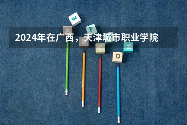 2024年在广西，天津城市职业学院如何招生