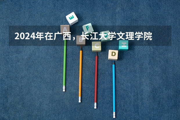 2024年在广西，长江大学文理学院如何招生