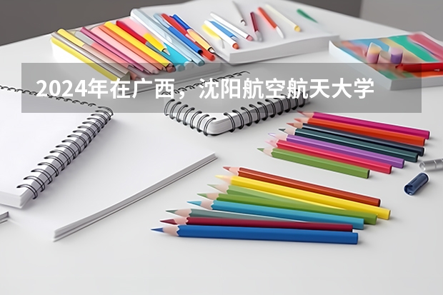 2024年在广西，沈阳航空航天大学如何招生
