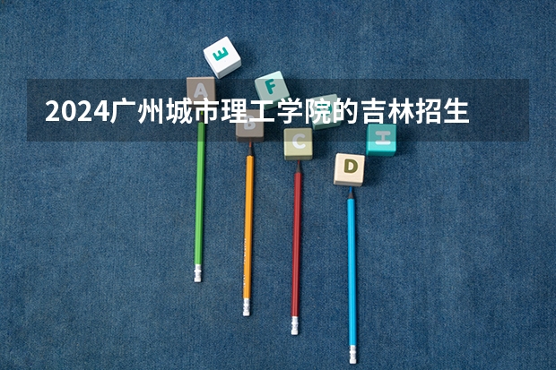 2024广州城市理工学院的吉林招生计划