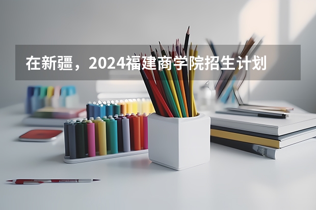 在新疆，2024福建商学院招生计划如何