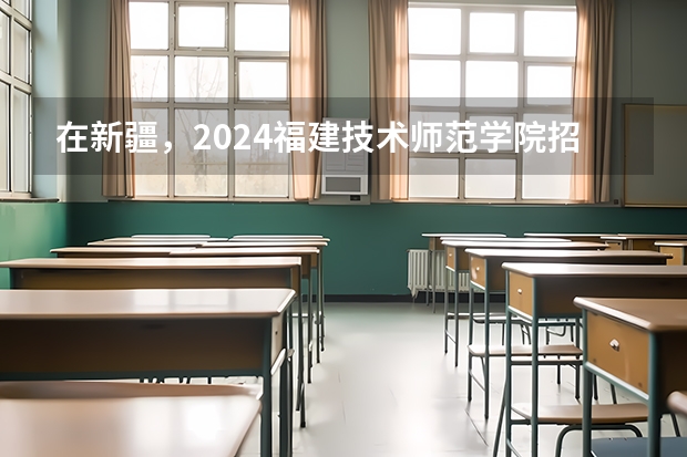 在新疆，2024福建技术师范学院招生计划如何