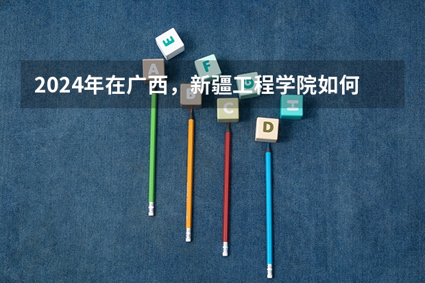2024年在广西，新疆工程学院如何招生