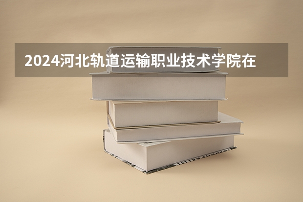 2024河北轨道运输职业技术学院在贵州如何招生