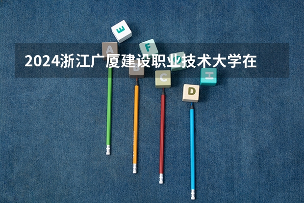 2024浙江广厦建设职业技术大学在贵州如何招生