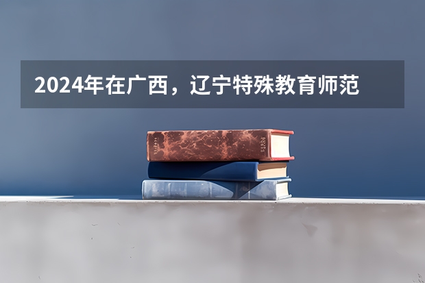 2024年在广西，辽宁特殊教育师范高等专科学校如何招生