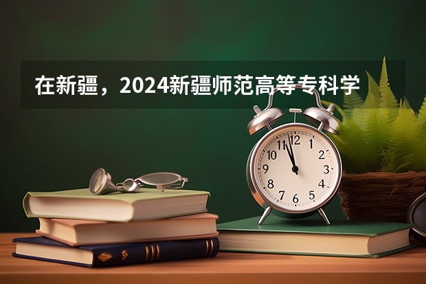 在新疆，2024新疆师范高等专科学校招生计划如何