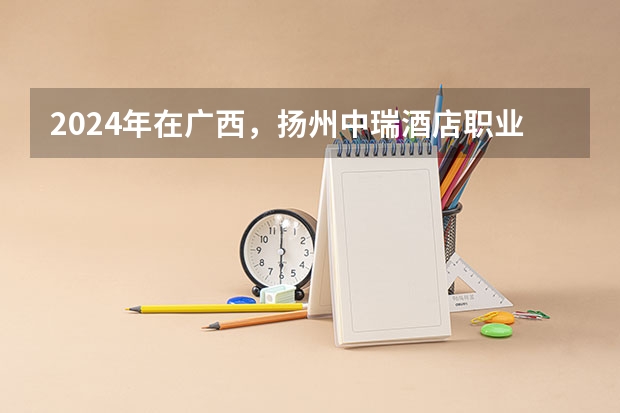 2024年在广西，扬州中瑞酒店职业学院如何招生