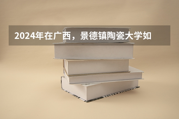 2024年在广西，景德镇陶瓷大学如何招生