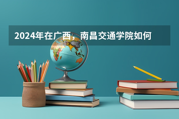 2024年在广西，南昌交通学院如何招生