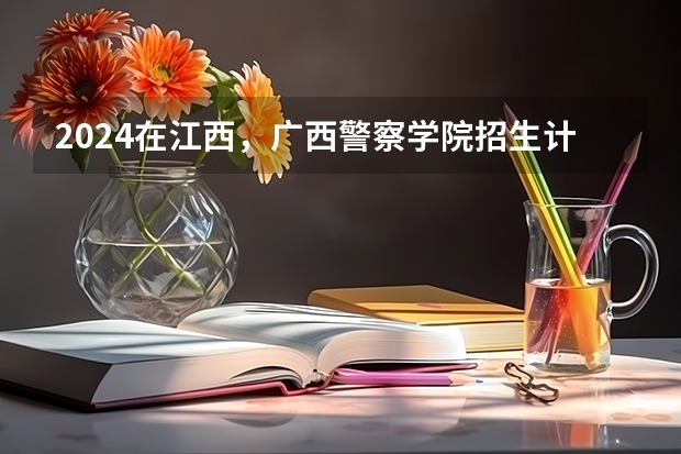 2024在江西，广西警察学院招生计划如何