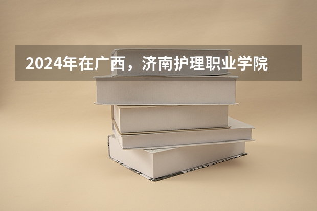 2024年在广西，济南护理职业学院如何招生