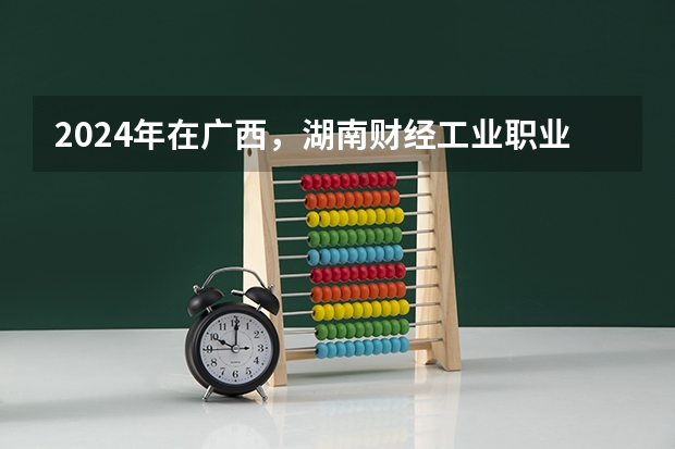 2024年在广西，湖南财经工业职业技术学院如何招生