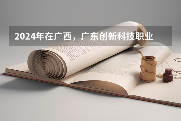 2024年在广西，广东创新科技职业学院如何招生