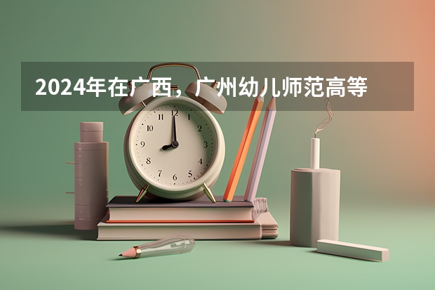 2024年在广西，广州幼儿师范高等专科学校如何招生
