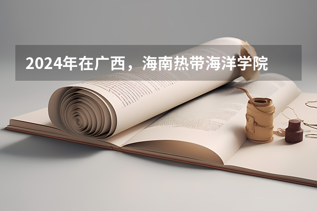 2024年在广西，海南热带海洋学院如何招生