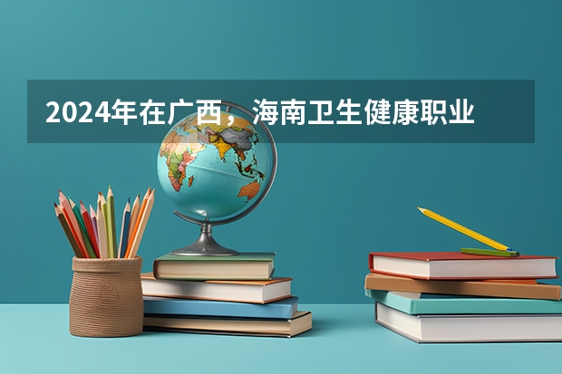 2024年在广西，海南卫生健康职业学院如何招生