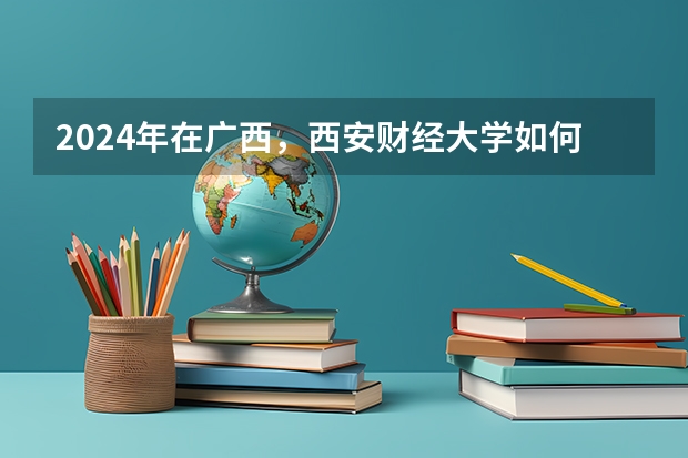 2024年在广西，西安财经大学如何招生
