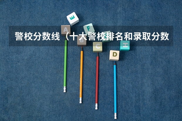 警校分数线（十大警校排名和录取分数线表（2024年高考参考））