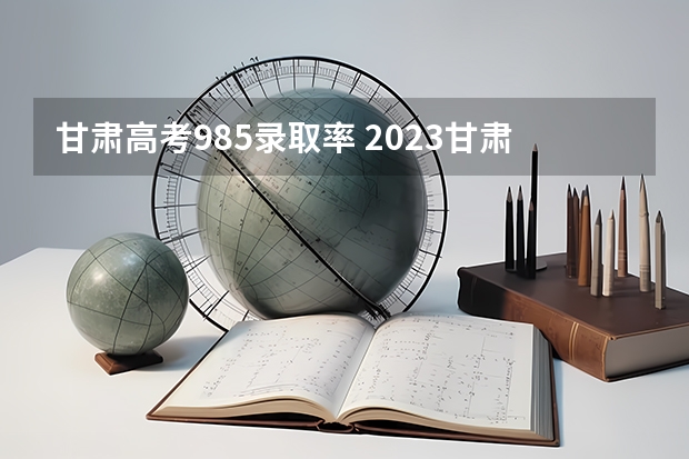 甘肃高考985录取率 2023甘肃省高考最高分