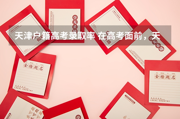 天津户籍高考录取率 在高考面前，天津户口是不是比北京户口还占优势？