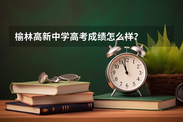 榆林高新中学高考成绩怎么样？