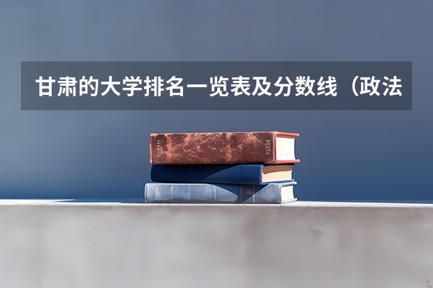 甘肃的大学排名一览表及分数线（政法大学二本分数线）