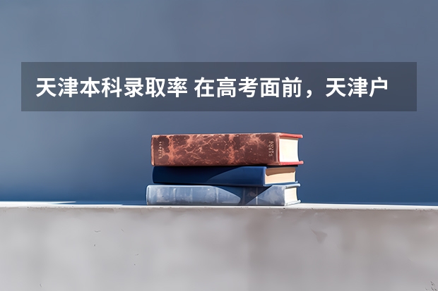 天津本科录取率 在高考面前，天津户口是不是比北京户口还占优势？